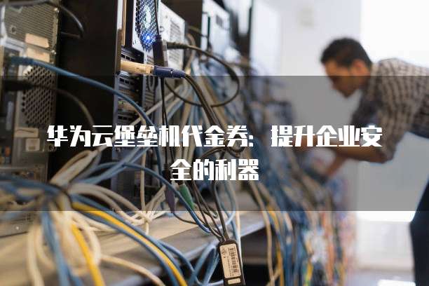 华为云堡垒机代金券:提升企业安全的利器