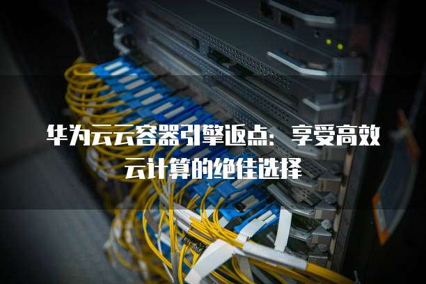 华为云云容器引擎返点:享受高效云计算的绝佳选择
