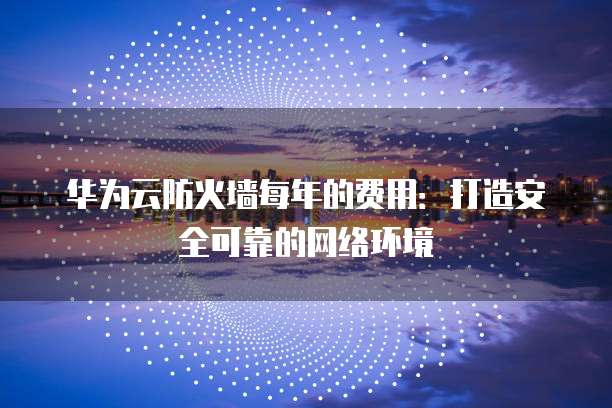 华为云防火墙每年的费用:打造安全可靠的网络环境