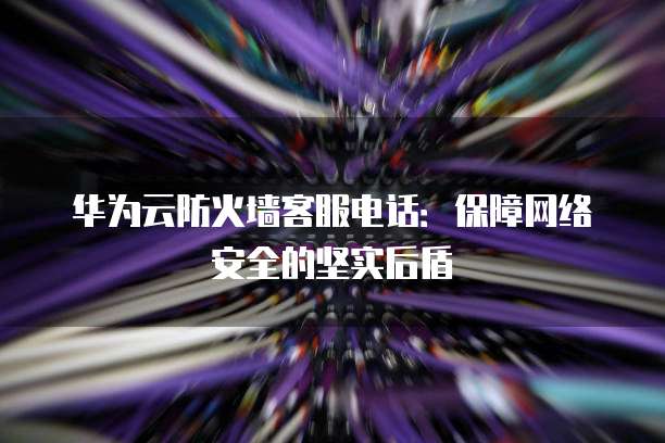 华为云防火墙客服电话:保障网络安全的坚实后盾