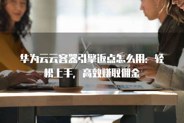 华为云云容器引擎返点怎么用:轻松上手,高效赚取佣金