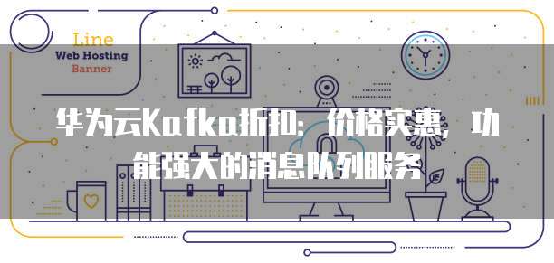 华为云Kafka折扣：价格实惠，功能强大的消息队列服务