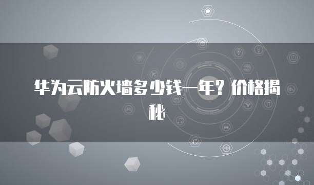 华为云防火墙多少钱一年?价格揭秘