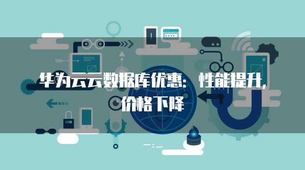 华为云云数据库优惠：性能提升，价格下降