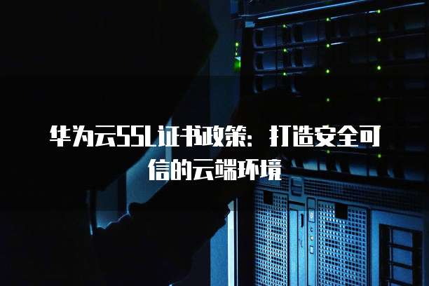 华为云SSL证书政策:打造安全可信的云端环境