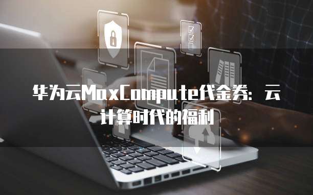 华为云MaxCompute代金券:云计算时代的福利