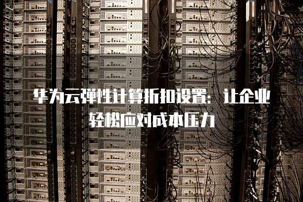 华为云弹性计算折扣设置:让企业轻松应对成本压力