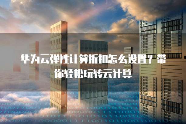 华为云弹性计算折扣怎么设置？带你轻松玩转云计算