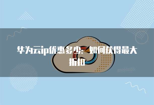 华为云ip优惠多少:如何获得最大折扣