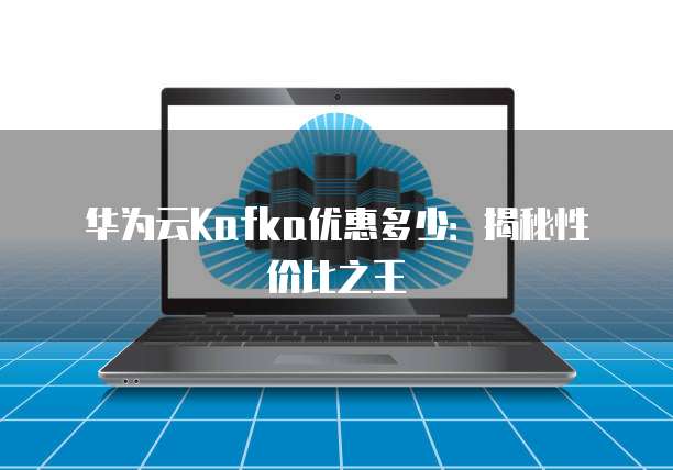 华为云Kafka优惠多少:揭秘性价比之王