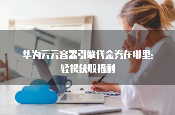 华为云云容器引擎代金券在哪里:轻松获取福利