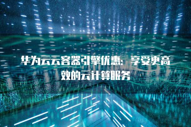 华为云云容器引擎优惠:享受更高效的云计算服务