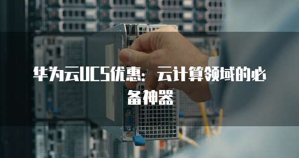 华为云UCS优惠:云计算领域的必备神器