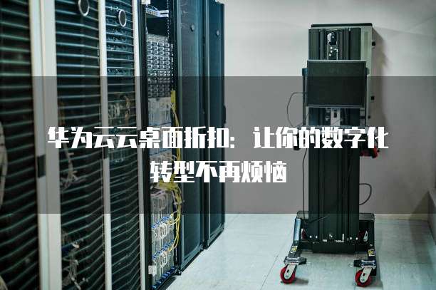 华为云云桌面折扣:让你的数字化转型不再烦恼