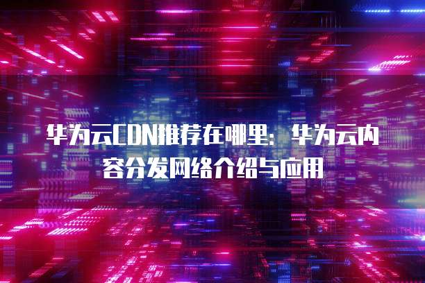 华为云CDN推荐在哪里:华为云内容分发网络介绍与应用