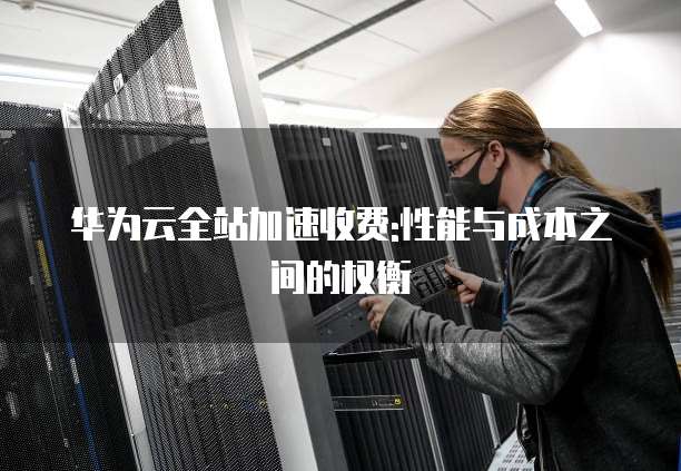 华为云全站加速收费:性能与成本之间的权衡
