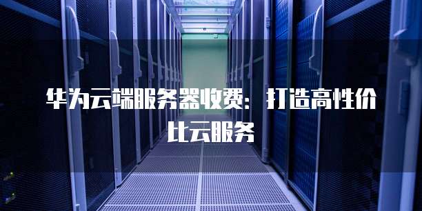 华为云端服务器收费:打造高性价比云服务