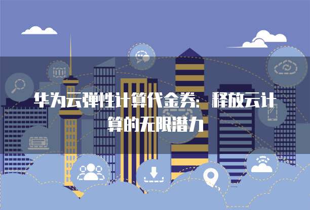 华为云弹性计算代金券:释放云计算的无限潜力