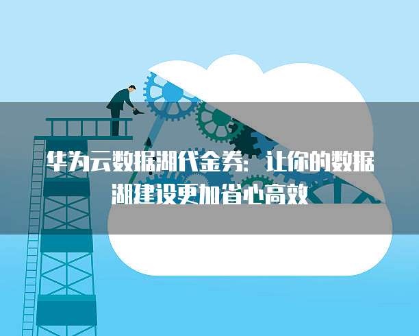 华为云数据湖代金券:让你的数据湖建设更加省心高效