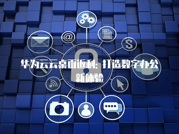 华为云云桌面返利: 打造数字办公新体验