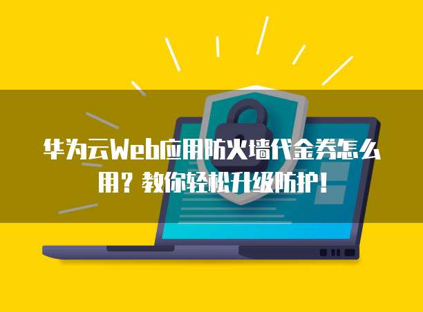 华为云Web应用防火墙代金券怎么用?教你轻松升级防护!