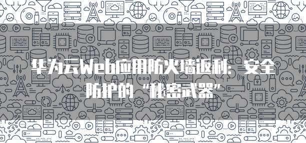 华为云Web应用防火墙返利:安全防护的“秘密武器”
