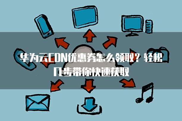 华为云CDN优惠券怎么领取?轻松几步带你快速获取