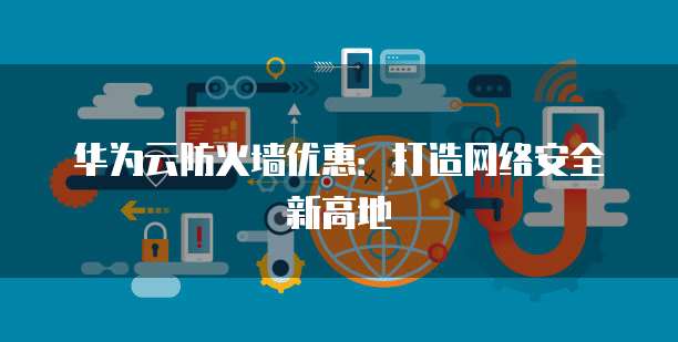 华为云防火墙优惠:打造网络安全新高地