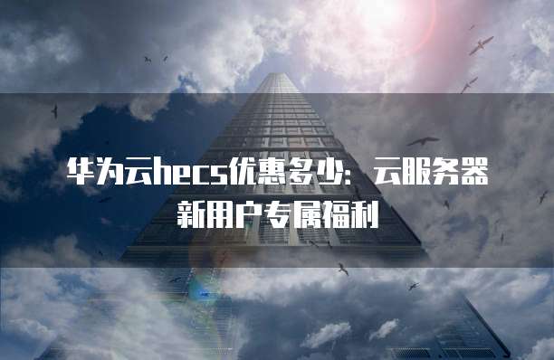 华为云hecs优惠多少:云服务器新用户专属福利