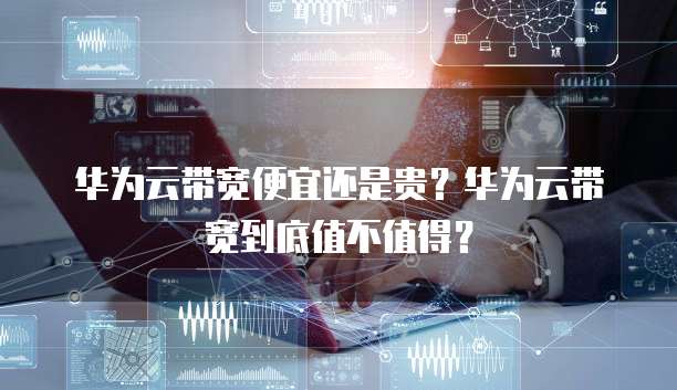 华为云带宽便宜还是贵？华为云带宽到底值不值得？