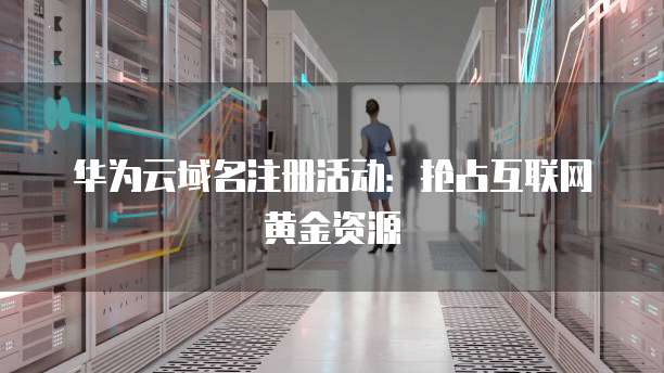 华为云域名注册活动:抢占互联网黄金资源
