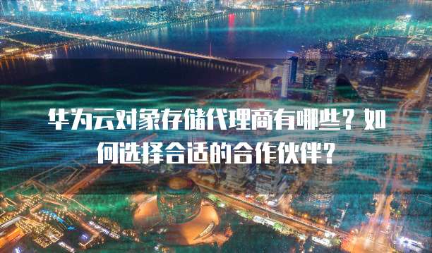 华为云对象存储代理商有哪些？如何选择合适的合作伙伴？