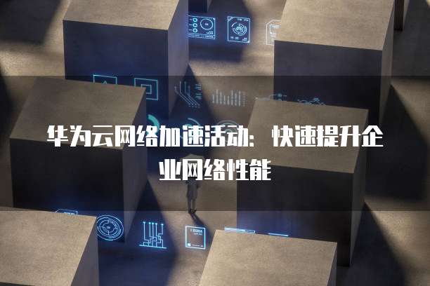 华为云网络加速活动:快速提升企业网络性能