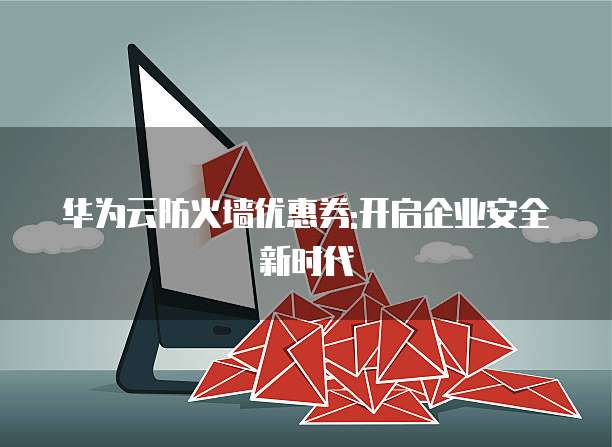 华为云防火墙优惠券:开启企业安全新时代