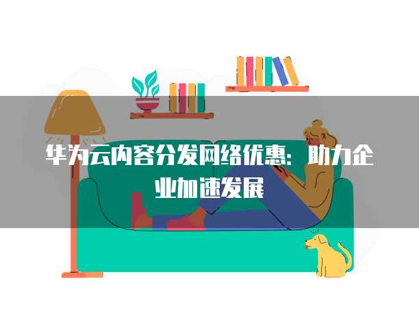 华为云内容分发网络优惠：助力企业加速发展