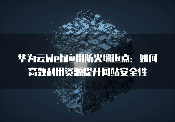 华为云Web应用防火墙返点:如何高效利用资源提升网站安全性