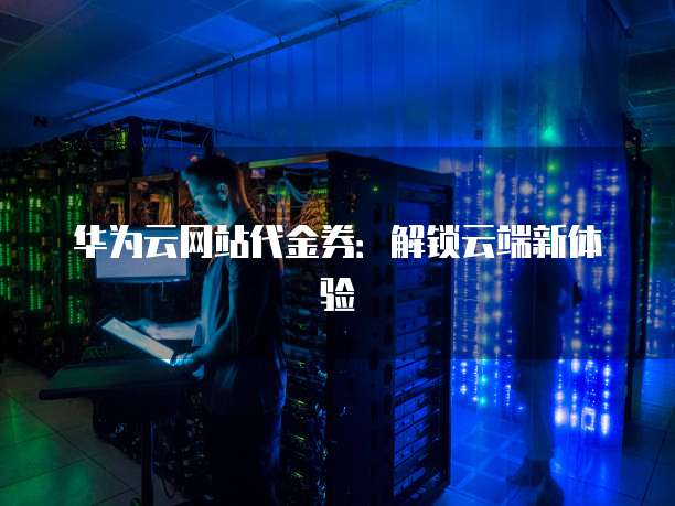华为云网站代金券：解锁云端新体验