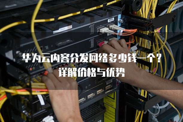 华为云内容分发网络多少钱一个?详解价格与优势