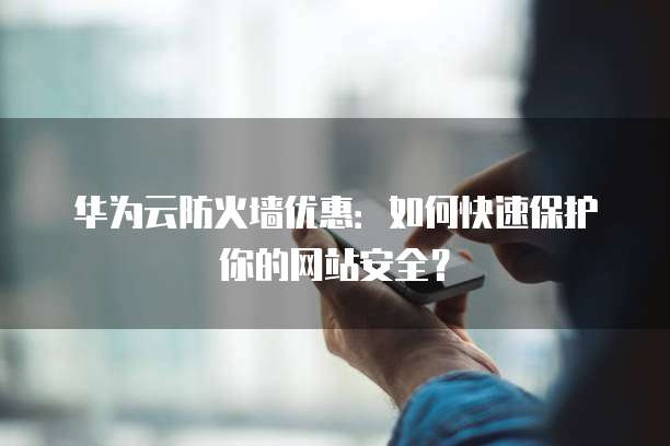 华为云防火墙优惠：如何快速保护你的网站安全？