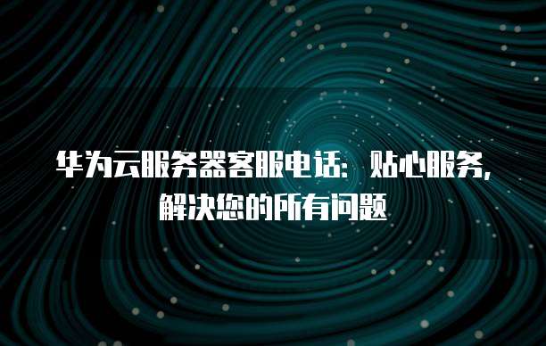 华为云服务器客服电话：贴心服务，解决您的所有问题