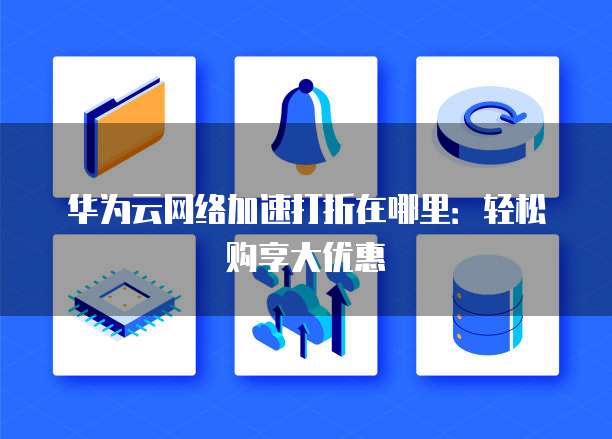 华为云网络加速打折在哪里:轻松购享大优惠