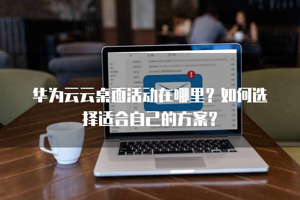 华为云云桌面活动在哪里?如何选择适合自己的方案?