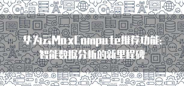 华为云MaxCompute推荐功能:智能数据分析的新里程碑