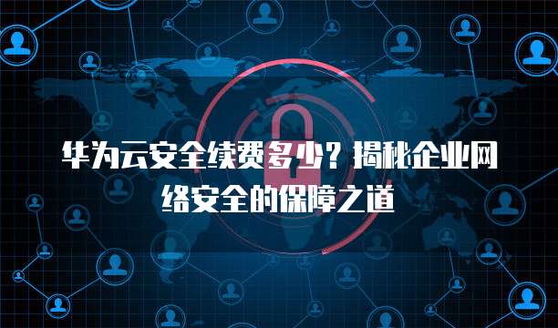 华为云安全续费多少?揭秘企业网络安全的保障之道