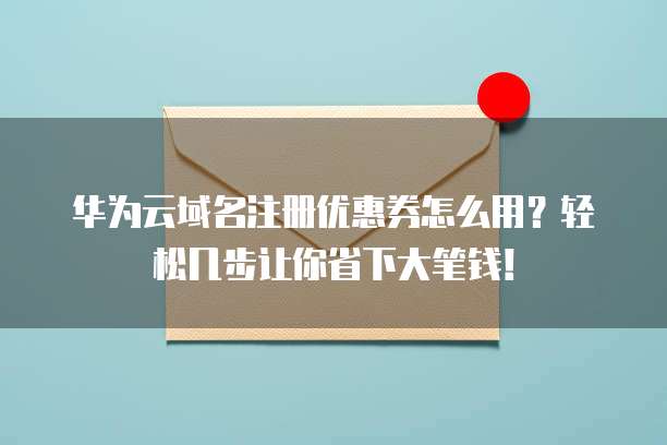 华为云域名注册优惠券怎么用？轻松几步让你省下大笔钱！