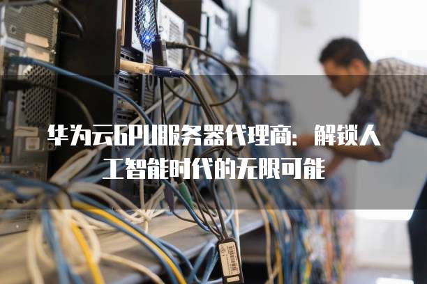 华为云GPU服务器代理商：解锁人工智能时代的无限可能