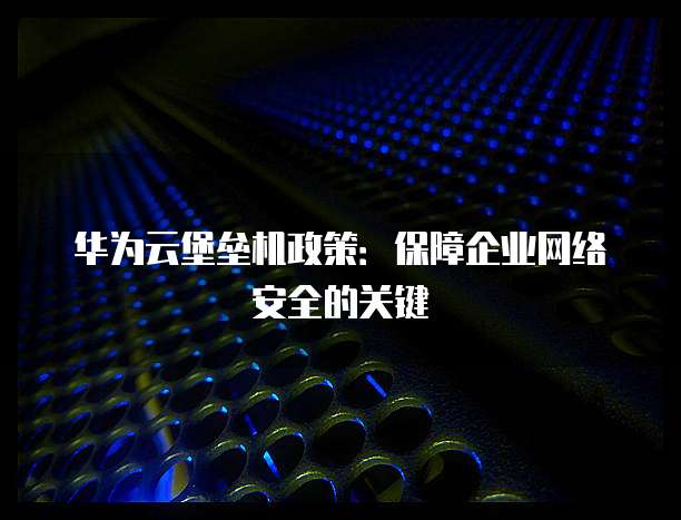 华为云堡垒机政策：保障企业网络安全的关键