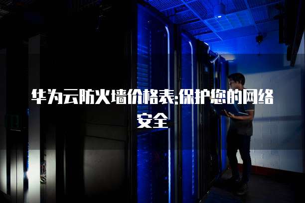 华为云防火墙价格表:保护您的网络安全