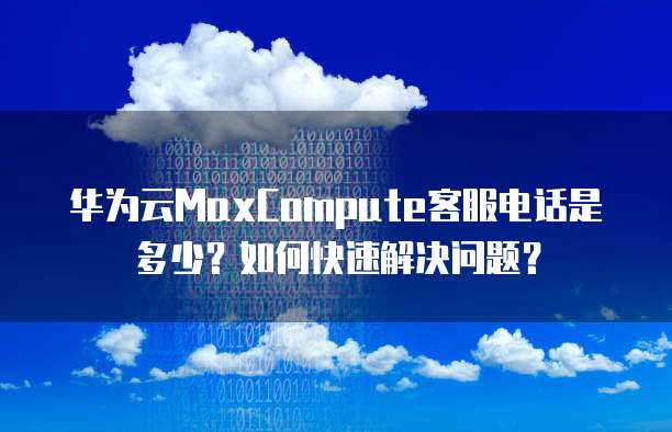 华为云MaxCompute客服电话是多少?如何快速解决问题?
