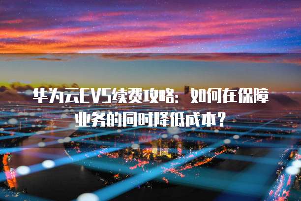 华为云EVS续费攻略:如何在保障业务的同时降低成本?